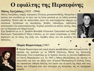 Ο εφιάλτης της Περσεφόνης
Μάνος Χατζιδάκις (1925 –1994)
Μάνος Χατζιδάκις υπήρξε κορυφαίος Έλληνας μουσικοσυνθέτης. Θεωρείται ο
πρώτος που συνέδεσε με το έργο του τη λόγια μουσική με τη λαϊκή μουσική
παράδοση. Πολλά από τα εκατοντάδες έργα του αναγνωρίζονται σήμερα ως
κλασσικά. Εργάστηκε ως παγοπώλης, βοηθός νοσοκόμου, υπάλληλος
φωτογραφίου και φορτοεκφορτωτής. Έγραψε μουσική για πολλές ταινίες, όπως
και για θεατρικά στο Μπρόντγουεϊ.
Έχει βραβευτεί με το Α΄ βραβείο Φεστιβάλ Ελληνικού Τραγουδιού και Όσκαρ
Καλύτερου Τραγουδιού.Ο Νίκος Γκάτσος, με τον οποίο γνωρίστηκε το 1943,
παρέμεινε ως το τέλος της ζωής του, ακριβός φίλος του και μεγάλος του
δάσκαλος.
Η Μαρία Φαραντούρη από μικρή ηλικία προσβλήθηκε από πολιομυελίτιδα. Η
καριέρα της ξεκίνησε με τη ΣΦΕΜ (Σύλλογος Φίλων της Ελληνικής
Μουσικής). Εκεί γνωρίστηκε με το Χρήστο Λεοντή, το Διονύση Σαββόπουλο,
το Γιάννη Μαρκόπουλο κ.ά. Το 1963 ο Μίκης Θεοδωράκης την άκουσε να
τραγουδάει και έτσι την έβαλε στον «Γκρουπ Θεοδωράκη».Ο διεθνής Τύπος
την αποκάλεσε «Μαρία Κάλλας του λαού» και τη φωνή της δώρο από τους
Θεούς του Ολύμπου.Από τότε συνεχίζει τις συναυλίες της σε παγκόσμιο
επίπεδο.
Μαρία Φαραντούρη (1947-
)
 