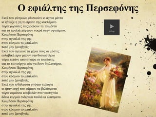 Ο εφιάλτης της Περσεφόνης
Εκεί που φύτρωνε φλισκούνι κι άγρια μέντα
κι έβγαζε η γη το πρώτο της κυκλάμινο
τώρα χωριάτες παζαρεύουν τα τσιμέντα
και τα πουλιά πέφτουν νεκρά στην υψικάμινο.
Κοιμήσου Περσεφόνη
στην αγκαλιά της γης
στου κόσμου το μπαλκόνι
ποτέ μην ξαναβγείς.
Εκεί που σμίγανε τα χέρια τους οι μύστες
ευλαβικά πριν μπουν στο θυσιαστήριο
τώρα πετάνε αποτσίγαρα οι τουρίστες
και το καινούργιο πάν να δουν διυλιστήριο.
Κοιμήσου Περσεφόνη
στην αγκαλιά της γης
στου κόσμου το μπαλκόνι
ποτέ μην ξαναβγείς.
Εκεί που η θάλασσα γινόταν ευλογία
κι ήταν ευχή του κάμπου τα βελάσματα
τώρα καμιόνια κουβαλάν στα ναυπηγεία
άδεια κορμιά σιδερικά παιδιά κι ελάσματα.
Κοιμήσου Περσεφόνη
στην αγκαλιά της γης
στου κόσμου το μπαλκόνι
ποτέ μην ξαναβγείς.
 