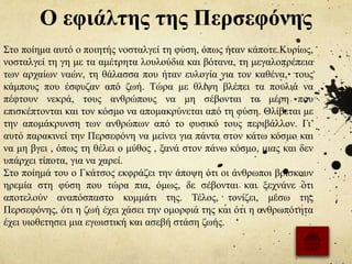 Ο εφιάλτης της Περσεφόνης
Στο ποίημα αυτό ο ποιητής νοσταλγεί τη φύση, όπως ήταν κάποτε.Κυρίως,
νοσταλγεί τη γη με τα αμέτρητα λουλούδια και βότανα, τη μεγαλοπρέπεια
των αρχαίων ναών, τη θάλασσα που ήταν ευλογία για τον καθένα, τους
κάμπους που έσφυζαν από ζωή. Τώρα με θλίψη βλέπει τα πουλιά να
πέφτουν νεκρά, τους ανθρώπους να μη σέβονται τα μέρη που
επισκέπτονται και τον κόσμο να απομακρύνεται από τη φύση. Θλίβεται με
την απομάκρυνση των ανθρώπων από το φυσικό τους περιβάλλον. Γι’
αυτό παρακινεί την Περσεφόνη να μείνει για πάντα στον κάτω κόσμο και
να μη βγει , όπως τη θέλει ο μύθος , ξανά στον πάνω κόσμο, μιας και δεν
υπάρχει τίποτα, για να χαρεί.
Στο ποίημά του ο Γκάτσος εκφράζει την άποψη ότι οι άνθρωποι βρίσκουν
ηρεμία στη φύση που τώρα πια, όμως, δε σέβονται και ξεχνάνε ότι
αποτελούν αναπόσπαστο κομμάτι της. Τέλος, τονίζει, μέσω της
Περσεφόνης, ότι η ζωή έχει χάσει την ομορφιά της και ότι η ανθρωπότητα
έχει υιοθετησει μια εγωιστική και ασεβή στάση ζωής.
 