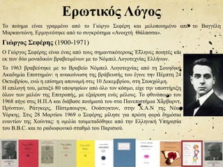 Ερωτικός Λόγος
Το ποίημα είναι γραμμένο από το Γιώργο Σεφέρη και μελοποιημένο από το Βαγγέλη
Μαρκαντώνη. Ερμηνεύτηκε από το συγκρότημα «Ανοιχτή Θάλασσα».
Ο Γιώργος Σεφέρης είναι ένας από τους σημαντικότερους Έλληνες ποιητές και
εκ των δύο μοναδικών βραβευμένων με το Νόμπελ Λογοτεχνίας Ελλήνων.
Γιώργος Σεφέρης (1900-1971)
Το 1963 βραβεύτηκε με το Βραβείο Νόμπελ Λογοτεχνίας από τη Σουηδική
Ακαδημία Επιστημών: η ανακοίνωση της βράβευσής του έγινε την Πέμπτη 24
Οκτωβρίου, ενώ η επίσημη απονομή στις 10 Δεκεμβρίου, στη Στοκχόλμη.
Η επιλογή του, μεταξύ 80 υποψηφίων από όλο τον κόσμο, είχε την υποστήριξη
όλων των μελών της Επιτροπής, με εξαίρεση ενός μέλους. Το φθινόπωρο του
1968 πήγε στις Η.Π.Α και διάβασε ποιήματά του στα Πανεπιστήμια Χάρβαρντ,
Πρίνστον, Ράτγκερς, Πίστμπουργκ, Ουάσιγκτον, στην Χ.Α.Ν της Νέας
Υόρκης. Στις 28 Μαρτίου 1969 ο Σεφέρης μίλησε για πρώτη φορά δημόσια
εναντίον της Χούντας: η ομιλία τουμεταδόθηκε από την Ελληνική Υπηρεσία
του B.B.C. και το ραδιοφωνικό σταθμό του Παρισιού.
 