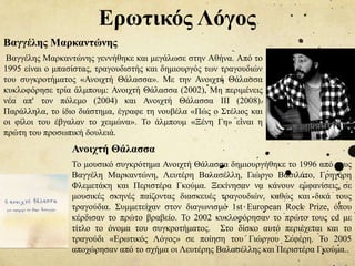 Ερωτικός Λόγος
Βαγγέλης Μαρκαντώνης
Βαγγέλης Μαρκαντώνης γεννήθηκε και μεγάλωσε στην Αθήνα. Από το
1995 είναι ο μπασίστας, τραγουδιστής και δημιουργός των τραγουδιών
του συγκροτήματος «Ανοιχτή Θάλασσα». Με την Ανοιχτή Θάλασσα
κυκλοφόρησε τρία άλμπουμ: Ανοιχτή Θάλασσα (2002), Μη περιμένεις
νέα απ' τον πόλεμο (2004) και Ανοιχτή Θάλασσα ΙΙΙ (2008).
Παράλληλα, το ίδιο διάστημα, έγραφε τη νουβέλα «Πώς ο Στέλιος και
οι φίλοι του έβγαλαν το χειμώνα». Το άλμπουμ «Ξένη Γη» είναι η
πρώτη του προσωπική δουλειά.
Το μουσικό συγκρότημα Ανοιχτή Θάλασσα δημιουργήθηκε το 1996 από τους
Βαγγέλη Μαρκαντώνη, Λευτέρη Βαλασέλλη, Γιώργο Βασιλάτο, Γρηγόρη
Φλεμετάκη και Περιστέρα Γκούμα. Ξεκίνησαν να κάνουν εμφανίσεις σε
μουσικές σκηνές παίζοντας διασκευές τραγουδιών, καθώς και δικά τους
τραγούδια. Συμμετείχαν στον διαγωνισμό 1st European Rock Prize, όπου
κέρδισαν το πρώτο βραβείο. Το 2002 κυκλοφόρησαν το πρώτο τους cd με
τίτλο το όνομα του συγκροτήματος. Στο δίσκο αυτό περιέχεται και το
τραγούδι «Ερωτικός Λόγος» σε ποίηση του Γιώργου Σεφέρη. Το 2005
αποχώρησαν από το σχήμα οι Λευτέρης Βαλασέλλης και Περιστέρα Γκούμα..
Ανοιχτή Θάλασσα
 