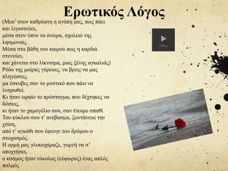 (Μεσ’ στον καθρέφτη η αγάπη μας, πως πάει
και λιγοστεύει,
μέσα στον ύπνο τα όνειρα, σχολειό της
λησμονιάς.
Μέσα στα βάθη του καιρού πως η καρδιά
στενεύει,
και χάνεται στο λίκνισμα, μιας ξένης αγκαλιάς)
Ρόδο της μοίρας γύρευες, να βρεις να μας
πληγώσεις,
μα έσκυβες σαν το μυστικό που πάει να
λυτρωθεί.
Κι ήταν ωραίο το πρόσταγμα, που δέχτηκες να
δώσεις,
κι ήταν το χαμογέλιο σου, σαν έτοιμο σπαθί
Του κύκλου σου τ’ ανέβασμα, ζωντάνευε την
χτίση,
από τ’ αγκάθι σου έφευγε του δρόμου ο
στοχασμός.
Η ορμή μας γλυκοχάραζε, γυμνή να σ’
αποχτήσει,
ο κόσμος ήταν εύκολος (εύφωρος) ένας απλός
παλμός
Ερωτικός Λόγος
 