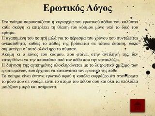 Ερωτικός Λόγος
Στο ποίημα παρουσιάζεται η κυριαρχία του ερωτικού πόθου που καλύπτει
κάθε σκέψη κι επιτρέπει τη θέαση του κόσμου μόνο υπό το δικό του
πρίσμα.
Η αγαπημένη του ποιητή μιλά για το πέρασμα του χρόνου που συντελείται
ανεπαίσθητα, καθώς το πάθος της βρίσκεται σε τέτοια ένταση, ώστε
συμμετέχει σ’ αυτό ολόκληρο το σύμπαν.
Ακόμη κι ο πόνος του κόσμου, που φτάνει στην αντίληψή της, δεν
κατορθώνει να την αποσπάσει από τον πόθο που την κατακλύζει.
Η διήγηση της αγαπημένης ολοκληρώνεται με το λυτρωτικό σμίξιμο των
ερωτευμένων, που έρχεται να κατευνάσει τον ερωτικό της πόθο.
Το ποίημα είναι έντονα ερωτικό αφού η κοπέλα εκφράζεο ότι στον έρωτα
το μόνο που σε νοιάζει είναι το άτομο του πόθου σου και όλα τα υπόλοιπα
μοιάζουν μικρά και ασήμαντα.
 