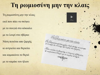 Τη ρωμιοσύνη μην την κλαις
Τη ρωμιοσύνη μην την κλαις
εκεί που πάει να σκύψει
με το σουγιά στο κόκκαλο
με το λουρί στο σβέρκο
Νάτη πετιέται απο ξαρχής
κι αντριεύει και θεριεύει
και καμακώνει το θεριό
με το καμάκι του ήλιου
 