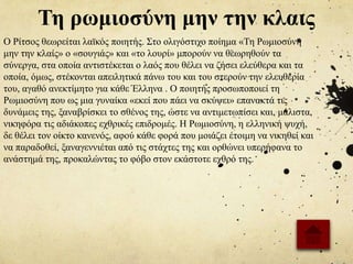 Τη ρωμιοσύνη μην την κλαις
Ο Ρίτσος θεωρείται λαϊκός ποιητής. Στο ολιγόστιχο ποίημα «Τη Ρωμιοσύνη
μην την κλαίς» ο «σουγιάς» και «το λουρί» μπορούν να θεωρηθούν τα
σύνεργα, στα οποία αντιστέκεται ο λαός που θέλει να ζήσει ελεύθερα και τα
οποία, όμως, στέκονται απειλητικά πάνω του και του στερούν την ελευθερία
του, αγαθό ανεκτίμητο για κάθε Έλληνα . Ο ποιητής προσωποποιεί τη
Ρωμιοσύνη που ως μια γυναίκα «εκεί που πάει να σκύψει» επανακτά τις
δυνάμεις της, ξαναβρίσκει το σθένος της, ώστε να αντιμετωπίσει και, μάλιστα,
νικηφόρα τις αδιάκοπες εχθρικές επιδρομές. Η Ρωμιοσύνη, η ελληνική ψυχή,
δε θέλει τον οίκτο κανενός, αφού κάθε φορά που μοιάζει έτοιμη να νικηθεί και
να παραδοθεί, ξαναγεννιέται από τις στάχτες της και ορθώνει υπερήφανα το
ανάστημά της, προκαλώντας το φόβο στον εκάστοτε εχθρό της.
 