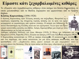 Είμαστε κάτι ξεχαρβαλωμένες κιθάρες
Ο Κώστας Καρυωτάκης ήταν Έλληνας ποιητής και πεζογράφος. Θεωρείται ως ο
κυριότερος εκφραστής της σύγχρονης λυρικής ποίησης και τα έργα του έχουν
μεταφραστεί σε περισσότερες από τριάντα γλώσσες. Η ποίησή του διδάσκεται σε
πολλά Πανεπιστήμια της Ελλάδας αλλά και του εξωτερικού. Για το έργο του έχουν
γραφεί εκατοντάδες εργασίες και βιβλία. Ακόμη, δημιουργήθηκε μια σειρά με τίτλο
«Καρυωτάκης» με τη ζωή του ποιητή.
Διάσημες ποιητικές συλλογές του είναι: Θάνατοι (1919), Ο Πόνος του Ανθρώπου και των
Πραμάτων (1919), Νηπενθή (1921), Ελεγεία και Σάτιρες (1927) και Τελευταία ποιήματα (1928).
Ο Καρυωτάκης αυτοκτόνησε το 1928 με σφαίρα στηνκαρδιά. Η αυτοκτονία του συνοδεύτηκε
από ένα σημείωμα, στο οποίο αστειεύεται για μια άλλη απόπειρα αυτοκτονίας που είχε
προσπαθήσει «Υ.Γ. ...Συμβουλεύω όσους ξέρουν κολύμπι να μην επιχειρήσουν ποτέ να
αυτοκτονήσουν δια θαλάσσης. Όλη τη νύχτα απόψε επί δέκα ώρες, εδερνόμουν με τα κύματα...»
Κώστας Καρυωτάκης (1896-1928)
Το «Είμαστε κάτι ξεχαρβαλωμένες κιθάρες» είναι ποίημα του Κώστα Καρυωτάκη, το
οποίο μελοποιήθηκε από το Βασίλη Δημητρίου και ερμηνεύτηκε από το Χρήστο
Θηβαίο.
 