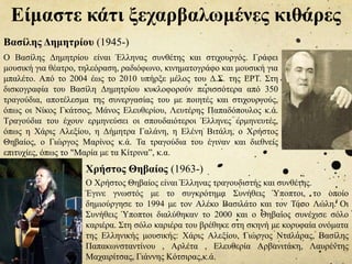 Είμαστε κάτι ξεχαρβαλωμένες κιθάρες
Ο Βασίλης Δημητρίου είναι Έλληνας συνθέτης και στιχουργός. Γράφει
μουσική για θέατρο, τηλεόραση, ραδιόφωνο, κινηματογράφο και μουσική για
μπαλέτο. Από το 2004 έως το 2010 υπήρξε μέλος του Δ.Σ. της ΕΡΤ. Στη
δισκογραφία του Βασίλη Δημητρίου κυκλοφορούν περισσότερα από 350
τραγούδια, αποτέλεσμα της συνεργασίας του με ποιητές και στιχουργούς,
όπως οι Νίκος Γκάτσος, Μάνος Ελευθερίου, Λευτέρης Παπαδόπουλος κ.ά.
Τραγούδια του έχουν ερμηνεύσει οι σπουδαιότεροι Έλληνες ερμηνευτές,
όπως η Χάρις Αλεξίου, η Δήμητρα Γαλάνη, η Ελένη Βιτάλη, ο Χρήστος
Θηβαίος, ο Γιώργος Μαρίνος κ.ά. Τα τραγούδια του έγιναν και διεθνείς
επιτυχίες, όπως το "Μαρία με τα Κίτρινα”, κ.α.
Βασίλης Δημητρίου (1945-)
Χρήστος Θηβαίος (1963-)
Ο Χρήστος Θηβαίος είναι Έλληνας τραγουδιστής και συνθέτης.
Έγινε γνωστός με το συγκρότημα Συνήθεις Ύποπτοι, το οποίο
δημιούργησε το 1994 με τον Αλέκο Βασιλάτο και τον Τάσο Λώλη. Οι
Συνήθεις Ύποπτοι διαλύθηκαν το 2000 και ο Θηβαίος συνέχισε σόλο
καριέρα. Στη σόλο καριέρα του βρέθηκε στη σκηνή με κορυφαία ονόματα
της Ελληνικής μουσικής: Χάρις Αλεξίου, Γιώργος Νταλάρας, Βασίλης
Παπακωνσταντίνου , Αρλέτα , Ελευθερία Αρβανιτάκη, Λαυρέντης
Μαχαιρίτσας, Γιάννης Κότσιρας,κ.ά.
 