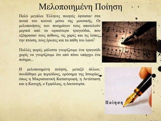 Πολύ μεγάλοι Έλληνες ποιητές έφτασαν στα
αυτιά του κοινού μέσω της μουσικής. Οι
μελοποιήσεις των ποιημάτων τους αποτελούν
μερικά από τα ωραιότερα τραγούδια, που
εξέφρασαν τους πόθους, τις χαρές και τις λύπες,
την πτώση, τους έρωτες και τα πάθη του λαού.
Πολλές φορές μάλιστα γνωρίζουμε ένα τραγούδι
χωρίς να γνωρίζουμε ότι από πίσω υπάρχει ένα
ποίημα...
Η μελοποιημένη ποίηση, μεταξύ άλλων,
συνδέθηκε με περιόδους, ορόσημα της Ιστορίας,
όπως η Μικρασιατική Καταστροφή, η Αντίσταση
και η Κατοχή, ο Εμφύλιος, η Δικτατορία.
Μελοποιημένη Ποίηση
 