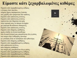 Είμαστε κάτι ξεχαρβαλωμένες κιθάρες
ο άνεμος όταν περνάει,
στίχους ήχους παράφωνους ξυπνάει
στις χορδές που κρέμονται σαν καδένες.
Είμαστε κάτι απίστευτες αντένες.
Είμαστε κάτι απίστευτες αντένες
υψώνονται σαν δάχτυλα στα χάη
στην κορυφή τους το άπειρο αντηχάει
μα γρήγορα θα πέσουνε σπασμένες.
Είμαστε κάτι απίστευτες αντένες.
Είμαστε κάτι διάχυτες αισθήσεις
χωρίς ελπίδα να συγκεντρωθούμε
στα όνειρά (νεύρα) μας μπερδεύεται όλη η φύσις
στο σώμα στην ενθύμηση, πονούμε
κι η ποίηση είναι το καταφύγιο που φθονούμε.
Είμαστε κάτι διάχυτες αισθήσεις.
Είμαστε κάτι ξεχαρβαλωμένες κιθάρες,
κάτι απίστευτες αντένες,
κάτι διάχυτες αισθήσεις
στο σώμα μας μπερδεύεται όλη η φύσις.
Είμαστε κάτι ξεχαρβαλωμένες κιθάρες.
Είμαστε κάτι ξεχαρβαλωμένες κιθάρες.
Είμαστε κάτι απίστευτες αντένες.
Είμαστε κάτι ξεχαρβαλωμένες κιθάρες
 