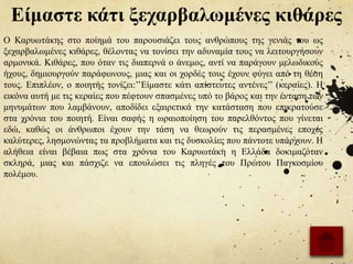 Είμαστε κάτι ξεχαρβαλωμένες κιθάρες
Ο Καρυωτάκης στο ποίημά του παρουσιάζει τους ανθρώπους της γενιάς του ως
ξεχαρβαλωμένες κιθάρες, θέλοντας να τονίσει την αδυναμία τους να λειτουργήσουν
αρμονικά. Κιθάρες, που όταν τις διαπερνά ο άνεμος, αντί να παράγουν μελωδικούς
ήχους, δημιουργούν παράφωνους, μιας και οι χορδές τους έχουν φύγει από τη θέση
τους. Επιπλέον, ο ποιητής τονίζει:’’Είμαστε κάτι απίστευτες αντένες’’ (κεραίες). Η
εικόνα αυτή με τις κεραίες που πέφτουν σπασμένες υπό το βάρος και την ένταση των
μηνυμάτων που λαμβάνουν, αποδίδει εξαιρετικά την κατάσταση που επικρατούσε
στα χρόνια του ποιητή. Είναι σαφής η ωραιοποίηση του παρελθόντος που γίνεται
εδώ, καθώς οι άνθρωποι έχουν την τάση να θεωρούν τις περασμένες εποχές
καλύτερες, λησμονώντας τα προβλήματα και τις δυσκολίες που πάντοτε υπάρχουν. Η
αλήθεια είναι βέβαια πως στα χρόνια του Καρυωτάκη η Ελλάδα δοκιμαζόταν
σκληρά, μιας και πάσχιζε να επουλώσει τις πληγές του Πρώτου Παγκοσμίου
πολέμου.
 