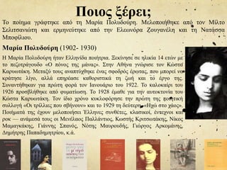 Ποιος ξέρει;
Το ποίημα γράφτηκε από τη Μαρία Πολυδούρη. Μελοποιήθηκε από τον Μίλτο
Σελιτσανιώτη και ερμηνεύτηκε από την Ελεωνόρα Ζουγανέλη και τη Νατάσσα
Μποφίλιου.
Μαρία Πολυδούρη (1902- 1930)
Η Μαρία Πολυδούρη ήταν Ελληνίδα ποιήτρια. Ξεκίνησε σε ηλικία 14 ετών με
το πεζοτράγουδο «Ο πόνος της μάνας». Στην Αθήνα γνώρισε τον Κώστα
Καρυωτάκη. Μεταξύ τους αναπτύχθηκε ένας σφοδρός έρωτας, που μπορεί να
κράτησε λίγο, αλλά επηρέασε καθοριστικά τη ζωή και το έργο της.
Συναντήθηκαν για πρώτη φορά τον Ιανουάριο του 1922. Το καλοκαίρι του
1926 προσβλήθηκε από φυματίωση. Το 1928 έμαθε για την αυτοκτονία του
Κώστα Καρυωτάκη. Τον ίδιο χρόνο κυκλοφόρησε την πρώτη της ποιητική
συλλογή «Οι τρίλλιες που σβήνουν» και το 1929 τη δεύτερη, «Ηχώ στο χάος».
Ποιήματά της έχουν μελοποιήσει Έλληνες συνθέτες, κλασικοί, έντεχνοι και
ροκ — ανάμεσά τους οι Μενέλαος Παλλάντιος, Κωστής Κριτσωτάκης, Νίκος
Μαμαγκάκης, Γιάννης Σπανός, Νότης Μαυρουδής, Γιώργος Αρκομάνης,
Δημήτρης Παπαδημητρίου, κ.ά.
 