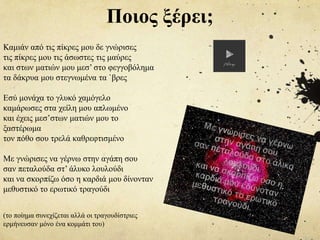 Καμιάν από τις πίκρες μου δε γνώρισες
τις πίκρες μου τις άσωστες τις μαύρες
και στων ματιών μου μεσ’ στο φεγγοβόλημα
τα δάκρυα μου στεγνωμένα τα `βρες
Εσύ μονάχα το γλυκό χαμόγελο
καμάρωσες στα χείλη μου απλωμένο
και έχεις μεσ’στων ματιών μου το
ξαστέρωμα
τον πόθο σου τρελά καθρεφτισμένο
Με γνώρισες να γέρνω στην αγάπη σου
σαν πεταλούδα στ’ άλυκο λουλούδι
και να σκορπίζω όσο η καρδιά μου δίνονταν
μεθυστικό το ερωτικό τραγούδι
(το ποίημα συνεχίζεται αλλά οι τραγουδίστριες
ερμήνευσαν μόνο ένα κομμάτι του)
Ποιος ξέρει;
 