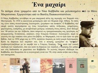 Ένα μαχαίρι
Το ποίημα είναι γραμμένο από το Νίκο Καββαδία και μελοποιημένο από το Θάνο
Μικρούτσικο. Ερμηνεύτηκε από το Βασίλη Παπακωνσταντίνου.
Ο Νίκος Καββαδίας γεννήθηκε σε μια επαρχιακή πόλη της περιοχής του Χαρμπίν στη
Μαντζουρία. Το 1934 η οικογένεια μετακόμισε από τον Πειραιά στην Αθήνα. Το σπίτι
της έγινε τόπος συγκέντρωσης λογοτεχνών, ζωγράφων και ποιητών. Ο Καββαδίας την
εποχή εκείνη περιγράφεται ως ένας λιγομίλητος απλός άνθρωπος, ατημέλητος,
χαριτωμένος, εγκάρδιος, με ανεξάντλητο χιούμορ, αγαπητός στους πάντες. Στον πόλεμο
του ’40 φεύγει για την Αλβανία, όπου υπηρετεί ως τραυματιοφορέας και, αργότερα, ως
ασυρματιστής. Εντάσσεται, επιπλέον, στην Εταιρεία Ελλήνων Λογοτεχνών, παρά το
γεγονός ότι είχε τυπώσει τότε μόνο ένα βιβλίο, το Μαραμπού, ενώ το όριο ήταν τα τρία
βιβλία. Από το 1954 μέχρι και το 1974, ταξιδεύει διαρκώς με πολύ μικρά διαλείμματα.
Κατά τη διάρκεια των ταξιδιών του, ενώ ο ποιητής εργαζόταν σε "ποστάλι"
(επιβατηγό),ταξίδεψε με το καράβι του ο Γιώργος Σεφέρης. Τόσο κατά την τυπική
υποδοχή των ταξιδιωτών, όσο και κατά τη διάρκεια του ταξιδιού, ο Σεφέρης δεν μπήκε
καν στη διαδικασία να χαιρετίσει τον Καββαδία. Το γεγονός πίκρανε ιδιαίτερα τον
Καββαδία, που θεωρούσε ότι η λογοτεχνική γενιά του '30, στην οποία ανήκε και ο ίδιος,
τον υποτιμούσε.
 