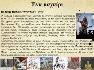 Ένα μαχαίρι
Βασίλης Παπακωνσταντίνου (1950-)
Ο Βασίλης Παπακωνσταντίνου ξεκίνησε το έντεχνο ελληνικό τραγούδι το
1970. Το 1974 γνώρισε τον Μίκη Θεωδοράκη, με τον οποίο συνεργάστηκε
δύο χρόνια μετά. Συνεργάστηκε με τον Μάνο Λοΐζο και τον Θάνο
Μικρούτσικο. Έχει τραγουδήσει στην Ευρώπη, την Αμερική και την
Αυστραλία. Το 1980 αλλάζει το είδος της μουσικής σε ροκ από τη διεθνή
μουσική σκηνή. Κυκλοφορεί πέντε δίσκους, με το «Διαίρεση» και το
«Χαιρετίσματα» να γίνεται τεράστια επιτυχία. Συμμετείχε στη συναυλία-
αφιέρωμα στο Μάνο Λοΐζο με τους Γιώργος Νταλάρας, Χάρις Αλεξίου,
Δήμητρα Γαλάνη κ.ά.
Ακολουθούν τρεις ακόμη δίσκοι με τίτλο «Χρόνια Πολλά», «Καρυωτάκης» και «Φυσάει». Στα
επόμενα χρόνια κυκλοφορούν άλλοι έξι δίσκοι ενώ συμμετέχει στην συναυλία των Scorpions. Το
2003 γιόρτασε τα 30 χρόνια του στη μουσική σκηνή και τα γιόρτασε με μία μοναδική συναυλία
στην Πετρούπολη με 10.000 άτομα. Ο τελευταίος του δίσκος είχε τον τίτλο «ΔΡΑΠΕΤΗΣ.
Μέρος 1ο» και κυκλοφόρησε τον Νοέμβριο του 2013. Συμπληρώνοντας τα 41 χρόνια στη
δισκογραφία απέκτησε το «σημάδι» του μεγάλου ερμηνευτή.
 
