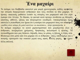 Ένα μαχαίρι
Το ποίημα του Καββαδία αποτελεί μια μικρή χρονογραφία, καθώς αφηγείται
την ιστορία διαφορετικών ανθρώπων που τους συνδέει το ίδιο μαχαίρι. Ο
ήρωας- αφηγητής μαθαίνει λοιπόν τις ιστορίες του μαχαιριού από ένα γέρο
έμπορο στο Αλγέρι. Το δίκοπο, το φονικό αυτό όργανο συνδέεται με ιστορίες
απιστίας, φθόνου, ζήλιας και πληγωμένου εγωισμού. Αποκορύφωμα όμως
αποτελεί η πεποίθηση του ήρωα ότι η κατάρα του μαχαιριού ίσως τον οδηγήσει,
«καθώς στον κόσμο δε μισεί κανέναν να σκοτώσει», στην αυτοκτονία.
Το ποίημα εκφράζει το κοινό χαρακτηριστικό που μοιράζονται όλοι οι
άνθρωποι, ανεξαιρέτου χρώματος, θρησκείας, πολιτισμού ή ηλικίας. Τα
συναισθήματα που μας διέπουν, δηλαδή, όπως το μίσος, η ζήλεια, η λύπη, κλπ.
Βλέπουμε έτσι μέσα από ένα μαχαίρι ότι οι άνθρωποι –όπως υποστηρίζει και ο
ποιητής- προτιμούν την «κακιά» μεριά τους, αφού, πολλές φορές, δεν έχουν
άλλη επιλογή.
 