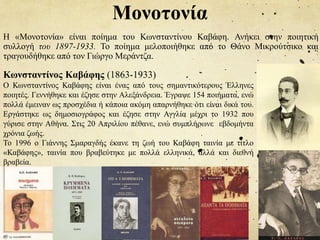Μονοτονία
Η «Μονοτονία» είναι ποίημα του Κωνσταντίνου Καβάφη. Ανήκει στην ποιητική
συλλογή του 1897-1933. Το ποίημα μελοποιήθηκε από το Θάνο Μικρούτσικο και
τραγουδήθηκε από τον Γιώργο Μεράντζα.
Κωνσταντίνος Καβάφης (1863-1933)
Ο Κωνσταντίνος Καβάφης είναι ένας από τους σημαντικότερους Έλληνες
ποιητές. Γεννήθηκε και έζησε στην Αλεξάνδρεια. Έγραψε 154 ποιήματα, ενώ
πολλά έμειναν ως προσχέδια ή κάποια ακόμη απαρνήθηκε ότι είναι δικά του.
Εργάστηκε ως δημοσιογράφος και έζησε στην Αγγλία μέχρι το 1932 που
γύρισε στην Αθήνα. Στις 20 Απριλίου πέθανε, ενώ συμπλήρωνε εβδομήντα
χρόνια ζωής.
Το 1996 ο Γιάννης Σμαραγδής έκανε τη ζωή του Καβάφη ταινία με τίτλο
«Καβάφης», ταινία που βραβεύτηκε με πολλά ελληνικά, αλλά και διεθνή
βραβεία.
 