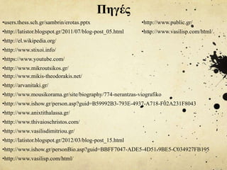 Πηγές
•users.thess.sch.gr/sambrin/erotas.pptx
•http://latistor.blogspot.gr/2011/07/blog-post_05.html
•http://el.wikipedia.org/
•http://www.stixoi.info/
•https://www.youtube.com/
•http://www.mikroutsikos.gr/
•http://www.mikis-theodorakis.net/
•http://arvanitaki.gr/
•http://www.mousikorama.gr/site/biography/774-nerantzas-viografiko
•http://www.ishow.gr/person.asp?guid=B59992B3-793E-4937-A718-F02A231F8043
•http://www.anixtithalassa.gr/
•http://www.thivaioschristos.com/
•http://www.vasilisdimitriou.gr/
•http://latistor.blogspot.gr/2012/03/blog-post_15.html
•http://www.ishow.gr/personBio.asp?guid=BBFF7047-ADE5-4D51-9BE5-C034927FB195
•http://www.vasilisp.com/html/
•http://www.public.gr/
•http://www.vasilisp.com/html/
 