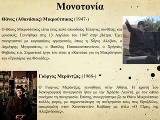 Θάνος (Αθανάσιος) Μικρούτσικος (1947-)
Ο Θάνος Μικρούτσικος είναι ένας πολύ σπουδαίος Έλληνας συνθέτης και
μουσικός. Γεννήθηκε στις 13 Απρλίου του 1947 στην Πάτρα. Έχει
συνεργαστεί με κορυφαίους ερμηνευτές, όπως η Χάρις Αλεξίου, ο
Δημήτρης Μητροπάνος, ο Βασίλης Παπακωνσταντίνου, ο Χρήστος
Θηβαίος κ.ά. Σημαντικά έργα του είναι η «Καντάτα για τη Μακρόνησο»
και «Τροπάρια για Φονιάδες».
Μονοτονία
Γιώργος Μεράντζας (1968-)
Ο Γιώργος Μεράντζας γεννήθηκε στην Αθήνα. Η πρώτη του
δισκογραφική συνεργασία ήταν με τον Χρήστο Λεοντή, με τον οποίο
συνέχισε τη συνεργασία. Επίσης, συνεργάστηκε με το Θάνο Μικρούτσικο
πολλές φορές, με σημαντικότερη τη συνεργασία τους στις Βρυξέλλες,
αφιερωμένη στον Κωνσταντίνο Καβάφη με τίτλο «Ο Γέρος της
Αλεξάνδρειας».
 