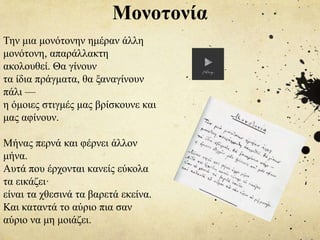 Την μια μονότονην ημέραν άλλη
μονότονη, απαράλλακτη
ακολουθεί. Θα γίνουν
τα ίδια πράγματα, θα ξαναγίνουν
πάλι —
η όμοιες στιγμές μας βρίσκουνε και
μας αφίνουν.
Μήνας περνά και φέρνει άλλον
μήνα.
Aυτά που έρχονται κανείς εύκολα
τα εικάζει·
είναι τα χθεσινά τα βαρετά εκείνα.
Και καταντά το αύριο πια σαν
αύριο να μη μοιάζει.
Μονοτονία
 