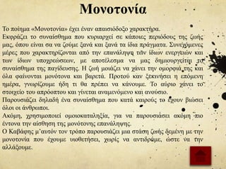 Μονοτονία
Το ποίημα «Μονοτονία» έχει έναν απαισιόδοξο χαρακτήρα.
Εκφράζει το συναίσθημα που κυριαρχεί σε κάποιες περιόδους της ζωής
μας, όπου είναι σα να ζούμε ξανά και ξανά τα ίδια πράγματα. Συνεχόμενες
μέρες που χαρακτηρίζονται από την επανάληψη των ίδιων ενεργειών και
των ίδιων υποχρεώσεων, με αποτέλεσμα να μας δημιουργείται το
συναίσθημα της παγίδευσης. Η ζωή μοιάζει να χάνει την ομορφιά της και
όλα φαίνονται μονότονα και βαρετά. Προτού καν ξεκινήσει η επόμενη
ημέρα, γνωρίζουμε ήδη τι θα πρέπει να κάνουμε. Το αύριο χάνει το
στοιχείο του απρόοπτου και γίνεται αναμενόμενο και ανούσιο.
Παρουσιάζει δηλαδή ένα συναίσθημα που κατά καιρούς το έχουν βιώσει
όλοι οι άνθρωποι.
Ακόμη, χρησιμοποιεί ομοιοκαταληξία, για να παρουσιάσει ακόμη πιο
έντονα την αίσθηση της μονότονης επανάληψης.
Ο Καβάφης μ’αυτόν τον τρόπο παρουσιάζει μια στάση ζωής δεμένη με την
μονοτονία που έχουμε υιοθετήσει, χωρίς να αντιδράμε, ώστε να την
αλλάξουμε.
 