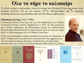Όλα τα πήρε το καλοκαίρι
Το «Όλα τα πήρε το καλοκαίρι» είναι ένα ποίημα του Οδυσσέα Ελύτη, που ανήκει στην
ποιητική συλλογή «Τα ρω του έρωτα» (1972). Μελοποιήθηκε από το Δημήτρη
Παπαδημητρίου και τραγουδήθηκε από την Ελευθερία Αρβανιτάκη.
Οδυσσέας Ελύτης (1911-1996)
Ο Οδυσσέας Ελύτης είναι ένας από τους δύο βραβευμένους με Νόμπελ
Λογοτεχνίας Έλληνες ποιητές. Βραβεύτηκε το 1979, την ίδια χρονιά που
έγινε επίτιμος διδάκτορας της Φιλοσοφικής Σχολής του Αριστοτελείου
Πανεπιστημίου Θεσσαλονίκης.Τα σημαντικότερα έργα του είναι το «Άξιον
Εστί», το «Μονόγραμμα» και το «Ο Μικρός Ναυτίλος».
Το έργο του περιλαμβάνει ακόμα μεταφράσεις ποιητικών και θεατρικών
έργων. Υπήρξε μέλος της Διεθνούς Ένωσης Κριτικών Έργων Τέχνης και
της Ευρωπαϊκής Εταιρείας Κριτικής, Αντιπρόσωπος στις Rencontres
Internationales της Γενεύης και Incontro Romano della Cultura της Ρώμης.
 