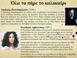 Όλα τα πήρε το καλοκαίρι
Δημήτρης Παπαδημητρίου (1958-)
Ο Δημήτρης Παπαδημητρίου γεννήθηκε στην Αλεξάνδρεια της Αιγύπτου το 1958.
Είναι συνθέτης μουσικής κυρίως για θεατρικά έργα. Έχει συνθέσει το μουσικό
θέμα των ειδήσεων των καναλιών ΕΤ-2, ΕΤ-1, Mega Channel, όπως επίσης και
του ξένου Canal +,αλλά και σε μια σειρά κινουμένων σχεδίων Artpon. Έργα του
έχουν παιχτεί στο Φεστιβάλ της Άνοιξης, στη Ρώμη και τη Νέα Υόρκη. Έχει
τιμηθεί με έξι βραβεία στο Φεστιβάλ Ελληνικού Κινηματογράφου.
Ελευθερία Αρβανιτάκη (1957-)
Η Ελευθερία Αρβανιτάκη είναι μια πολύ σπουδαία καλλιτέχνης και
στην Ελλάδα και στο εξωτερικό. Έχει τραγουδήσει με τον Διονύση
Σαββόπουλο, το Νίκο Ξυδάκη, το Νίκο Πορτοκάλογλου, όπως και με
πολλούς άλλους. Ήταν η πρώτη Ελληνίδα καλλιτέχνης που της
προτάθηκε συνεργασία από την Jazz VERVE (δισκογραφική εταιρεία).
Συμμετείχε στη λήξη των Ολυμπιακών Αγώνων της Αθήνας. Το 2006
έδωσε μια «συναυλία» σε Καθεδρικό Ναό της Ισλανδίας, όπου
επιλέχθηκαν οι πέντε μεγαλύτερες τραγουδίστριες της Ευρώπης. Το
2014 εμφανίστηκε για συναυλία στη Νέα Υόρκη όπου οι New York
Times την ανέφεραν ως
«μια σοπράνο που συνδυάζει την γλυκύτητα με τη θέρμη, την καθαρότητα
και την ευαισθησία με μια αίσθηση θλίψης και μελαγχολίας».
 