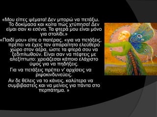 «Μου είπες ψέματα! Δεν μπορώ να πετάξω.
Το δοκίμασα και κοίτα πώς χτύπησα! Δεν
είμαι σαν κι εσένα. Τα φτερά μου είναι μόνο
για στολίδι.»
«Παιδί μου» είπε ο πατέρας, «για να πετάξεις,
πρέπει να έχεις τον απαραίτητο ελεύθερο
χώρο στον αέρα, ώστε τα φτερά σου να
ξεδιπλωθούν. Είναι σαν να πέφτεις με
αλεξίπτωτο: χρειάζεσαι κάποιο ελάχιστο
ύψος για να πηδήξεις.
Για να πετάξεις πρέπει ν' αρχίσεις να
ριψοκινδυνεύεις.
Αν δε θέλεις να το κάνεις, καλύτερα να
συμβιβαστείς και να μείνεις για πάντα στο
περπάτημα. »
 