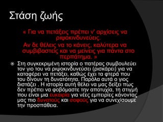 Στάση ζωής
« Για να πετάξεις πρέπει ν' αρχίσεις να
ριψοκινδυνεύεις.
Αν δε θέλεις να το κάνεις, καλύτερα να
συμβιβαστείς και να μείνεις για πάντα στο
περπάτημα. »
 Στη συγκεκριμένη ιστορία ο πατέρας συμβουλεύει
τον γιο του να ριψοκινδυνεύσει (ρισκάρει) για να
καταφέρει να πετάξει, καθώς έχει τα φτερά που
του δίνουν τη δυνατότητα. Παρόλα αυτά ο γιος
διστάζει . Η ιστορία αυτή θέλει να μας δείξει πως
δεν πρέπει να φοβόμαστε την αποτυχία, τη στιγμή
που είναι μια ευκαιρία για νέες εμπειρίες κάνοντας
μας πιο δυνατούς και σοφούς για να συνεχίσουμε
την προσπάθεια.
 