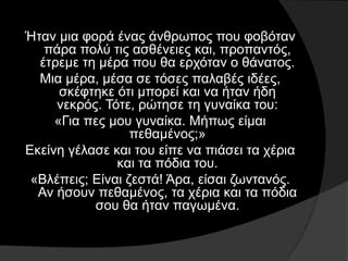 Ήταν μια φορά ένας άνθρωπος που φοβόταν
πάρα πολύ τις ασθένειες και, προπαντός,
έτρεμε τη μέρα που θα ερχόταν ο θάνατος.
Μια μέρα, μέσα σε τόσες παλαβές ιδέες,
σκέφτηκε ότι μπορεί και να ήταν ήδη
νεκρός. Τότε, ρώτησε τη γυναίκα του:
«Για πες μου γυναίκα. Μήπως είμαι
πεθαμένος;»
Εκείνη γέλασε και του είπε να πιάσει τα χέρια
και τα πόδια του.
«Βλέπεις; Είναι ζεστά! Άρα, είσαι ζωντανός.
Αν ήσουν πεθαμένος, τα χέρια και τα πόδια
σου θα ήταν παγωμένα.
 