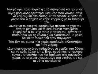 Του φάνηκε πολύ λογική η απάντηση αυτή και ηρέμησε.
Λίγες βδομάδες αργότερα, μια μέρα που χιόνιζε, πήγε
να κόψει ξύλα στο δάσος. Όταν έφτασε, έβγαλε τα
γάντια του κι άρχισε να κόβει κορμούς με το τσεκούρι
του.
Χωρίς να το σκεφτεί, αφηρημένα πέρασε το χέρι του
από το μέτωπο και το αισθάνθηκε παγωμένο.
Θυμήθηκε τι του είχε πει η γυναίκα του, έβγαλε τα
παπούτσια και τις κάλτσες και διαπίστωσε με φρίκη
ότι και τα πόδια του ήταν παγωμένα.
Τότε δεν του έμεινε πια καμία αμφιβολία. «Κατάλαβε»
ότι ήταν νεκρός.
«Δεν είναι σωστό ένας πεθαμένος να γυρίζει στο δάσος
και να κόβει ξύλα» είπε. Έτσι, παράτησε το τσεκούρι
κοντά στο μουλάρι του και ξάπλωσε στο παγωμένο
χώμα, με τα χέρια σταυρωμένα στο στήθος του και
τα μάτια του κλειστά.
 