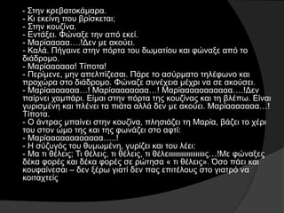 - Στην κρεβατοκάμαρα.
- Κι εκείνη που βρίσκεται;
- Στην κουζίνα.
- Εντάξει. Φώναξε την από εκεί.
- Μαρίααααα….!Δεν με ακούει.
- Καλά. Πήγαινε στην πόρτα του δωματίου και φώναξε από το
διάδρομο.
- Μαρίαααααα! Τίποτα!
- Περίμενε, μην απελπίζεσαι. Πάρε το ασύρματο τηλέφωνο και
προχώρα στο διάδρομο. Φώναζε συνέχεια μέχρι να σε ακούσει.
- Μαρίααααααα…! Μαρίαααααααα…! Μαρίααααααααααα….!Δεν
παίρνει χαμπάρι. Είμαι στην πόρτα της κουζίνας και τη βλέπω. Είναι
γυρισμένη και πλένει τα πιάτα αλλά δεν με ακούει. Μαρίααααααα…!
Τίποτα.
- Ο άντρας μπαίνει στην κουζίνα, πλησιάζει τη Μαρία, βάζει το χέρι
του στον ώμο της και της φωνάζει στο αφτί:
- Μαρίαααααααααααα…..!
- Η σύζυγός του θυμωμένη, γυρίζει και του λέει:
- Μα τι θέλεις; Τι θέλεις, τι θέλεις, τι θέλειιιιιιιιιιιιιιιιιιιις…!Με φώναξες
δέκα φορές και δέκα φορές σε ρώτησα « τι θέλεις». Όσο πάει και
κουφαίνεσαι – δεν ξέρω γιατί δεν πας επιτέλους στο γιατρό να
κοιταχτείς
 
