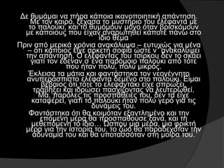 Δε θυμάμαι να πήρα κάποια ικανοποιητική απάντηση.
Με τον καιρό, ξέχασα το μυστήριο του ελέφαντα με
το παλούκι, και το θυμόμουν μόνο όταν βρισκόμουν
με κάποιους που είχαν αναρωτηθεί κάποτε πάνω στο
ίδιο θέμα
Πριν από μερικά χρόνια ανακάλυψα – ευτυχώς για μένα
– ότι κάποιος είχε αρκετή σοφία ώστε ν΄ ανακαλύψει
την απάντηση. Ο ελέφαντας του τσίρκου δεν το σκάει
γιατί τον έδεναν σ΄ένα παρόμοιο παλούκι από τότε
που ήταν πολύ, πολύ μικρός.
Έκλεισα τα μάτια και φαντάστηκα τον νεογέννητο
ανυπεράσπιστο ελέφαντα δεμένο στο παλούκι. Είμαι
βέβαιος ότι τότε το ελεφαντάκι είχε σπρώξει,
τραβήξει και ιδρώσει πασχίζοντας να λευτερωθεί.
Μα, παρόλες τις προσπάθειές του, δεν τα είχε
καταφέρει, γιατί το παλούκι ήταν πολύ γερό για τις
δυνάμεις του.
Φαντάστηκα ότι θα κοιμόταν εξαντλημένο και την
επόμενη μέρα θα προσπαθούσε ξανά, και τη
μεθεπόμενη το ίδιο… Ώσπου μια μέρα, μια φρικτή
μέρα για την ιστορία του, το ζώο θα παραδεχόταν την
αδυναμία του και θα υποτασσόταν στη μοίρα του.
 