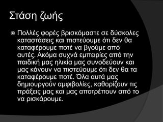 Στάση ζωής
 Πολλές φορές βρισκόμαστε σε δύσκολες
καταστάσεις και πιστεύουμε ότι δεν θα
καταφέρουμε ποτέ να βγούμε από
αυτές. Ακόμα συχνά εμπειρίες από την
παιδική μας ηλικία μας συνοδεύουν και
μας κάνουν να πιστεύουμε ότι δεν θα τα
καταφέρουμε ποτέ. Όλα αυτά μας
δημιουργούν αμφιβολίες, καθορίζουν τις
πράξεις μας και μας αποτρέπουν από το
να ρισκάρουμε.
 