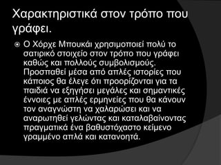 Χαρακτηριστικά στον τρόπο που
γράφει.
 Ο Χόρχε Μπουκάι χρησιμοποιεί πολύ το
σατιρικό στοιχείο στον τρόπο που γράφει
καθώς και πολλούς συμβολισμούς.
Προσπαθεί μέσα από απλές ιστορίες που
κάποιος θα έλεγε ότι προορίζονται για τα
παιδιά να εξηγήσει μεγάλες και σημαντικές
έννοιες με απλές ερμηνείες που θα κάνουν
τον αναγνώστη να χαλαρώσει και να
αναρωτηθεί γελώντας και καταλαβαίνοντας
πραγματικά ένα βαθυστόχαστο κείμενο
γραμμένο απλά και κατανοητά.
 