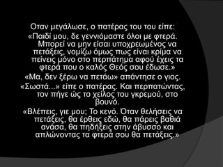 Οταν μεγάλωσε, ο πατέρας του του είπε:
«Παιδί μου, δε γεννιόμαστε όλοι με φτερά.
Μπορεί να μην είσαι υποχρεωμένος να
πετάξεις, νομίζω όμως πως είναι κρίμα να
πείνεις μόνο στο περπάτημα αφού έχεις τα
φτερά που ο καλός Θεός σου έδωσε.»
«Μα, δεν ξέρω να πετάω» απάντησε ο γιος.
«Σωστά...» είπε ο πατέρας. Και περπατώντας,
τον πήγε ώς το χείλος του γκρεμού, στο
βουνό.
«Βλέπεις, γιε μου; Το κενό. Όταν θελήσεις να
πετάξεις, θα έρθεις εδώ, θα πάρεις βαθιά
ανάσα, θα πηδήξεις στην άβυσσο και
απλώνοντας τα φτερά σου θα πετάξεις.»
 