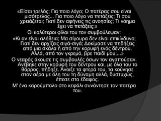 «Είσαι τρελός; Για ποιο λόγο; Ο πατέρας σου είναι
μισότρελος... Για ποιο λόγο να πετάξεις; Τι σου
χρειάζεται; Γιατί δεν αφήνεις τις ανοησίες; Τι νόημα
έχει να πετάξεις;»
Οι καλύτεροι φίλοι του τον συμβούλεψαν:
«Κι αν είναι αλήθεια; Μα σίγουρα δεν είναι επικίνδυνο;
Γιατί δεν αρχίζεις σιγά-σιγά; Δοκίμασε να πηδήξεις
από μια σκάλα ή από την κορυφή ενός δέντρου.
Αλλά, από τον γκρεμό, βρε παιδί μου;...»
Ο νεαρός άκουσε τις συμβουλές όσων τον αγαπούσαν.
Ανέβηκε στην κορυφή του δέντρου και, με όλο του το
θάρρος, πήδηξε. Άνοιξε τα φτερά του, τα κούνησε
στον αέρα με όλη του τη δύναμη αλλά, δυστυχώς,
έπεσε στο έδαφος.
Μ' ένα καρούμπαλο στο κεφάλι συνάντησε τον πατέρα
του.
 