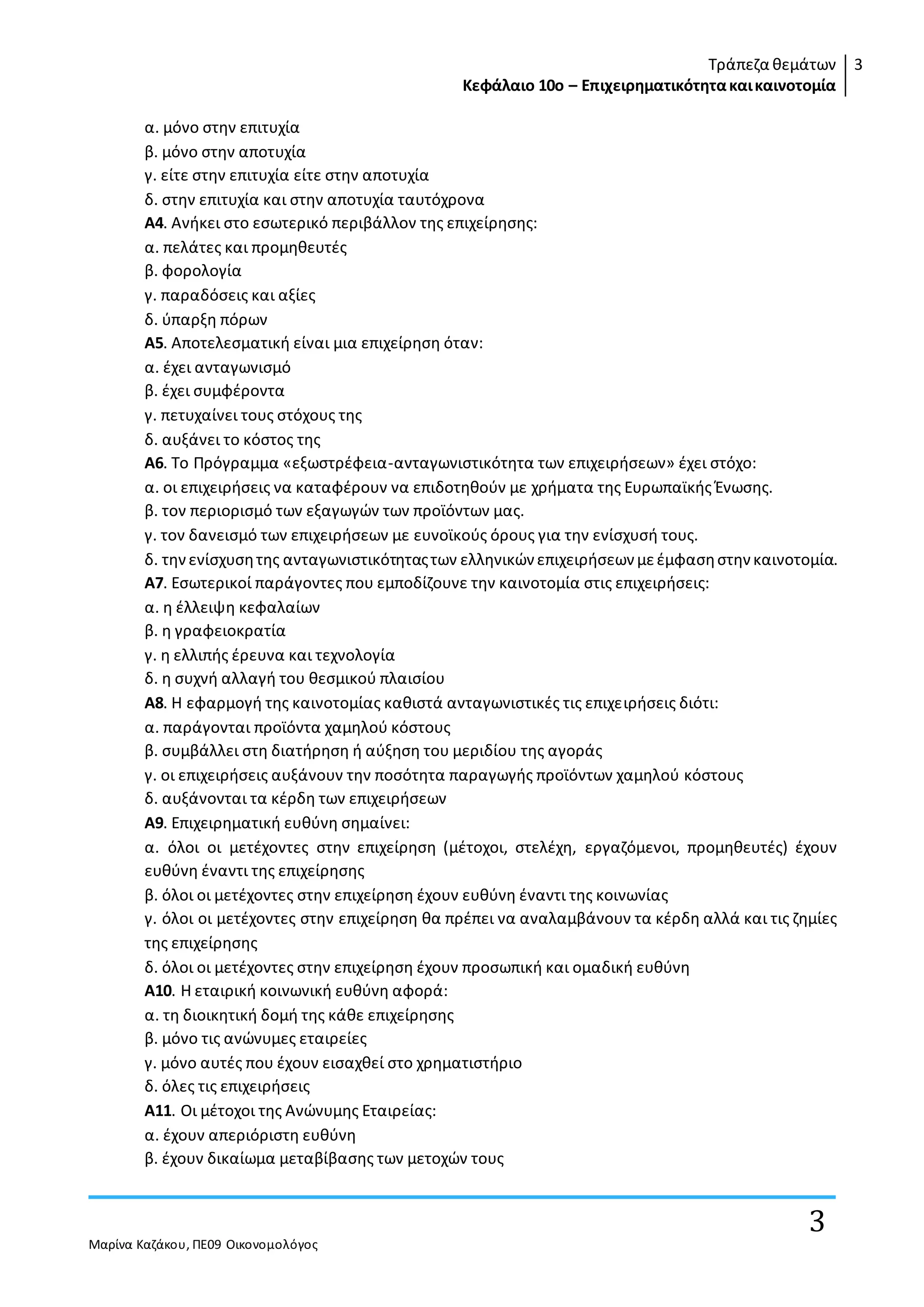 Τράπεζα θεμάτων
Κεφάλαιο 10ο – Επιχειρηματικότητακαικαινοτομία
3
Μαρίνα Καζάκου, ΠΕ09 Οικονομολόγος
3
α. µόνο στην επιτυχία
β. µόνο στην αποτυχία
γ. είτε στην επιτυχία είτε στην αποτυχία
δ. στην επιτυχία και στην αποτυχία ταυτόχρονα
Α4. Ανήκει στο εσωτερικό περιβάλλον της επιχείρησης:
α. πελάτες και προµηθευτές
β. φορολογία
γ. παραδόσεις και αξίες
δ. ύπαρξη πόρων
Α5. Αποτελεσµατική είναι µια επιχείρηση όταν:
α. έχει ανταγωνισµό
β. έχει συµφέροντα
γ. πετυχαίνει τους στόχους της
δ. αυξάνει το κόστος της
Α6. Το Πρόγραµµα «εξωστρέφεια-ανταγωνιστικότητα των επιχειρήσεων» έχει στόχο:
α. οι επιχειρήσεις να καταφέρουν να επιδοτηθούν µε χρήµατα της Ευρωπαϊκής Ένωσης.
β. τον περιορισµό των εξαγωγών των προϊόντων µας.
γ. τον δανεισµό των επιχειρήσεων µε ευνοϊκούς όρους για την ενίσχυσή τους.
δ. τηνενίσχυσητης ανταγωνιστικότηταςτων ελληνικών επιχειρήσεων µεέµφασηστην καινοτοµία.
Α7. Εσωτερικοί παράγοντες που εµποδίζουνε την καινοτοµία στις επιχειρήσεις:
α. η έλλειψη κεφαλαίων
β. η γραφειοκρατία
γ. η ελλιπής έρευνα και τεχνολογία
δ. η συχνή αλλαγή του θεσµικού πλαισίου
Α8. Η εφαρµογή της καινοτοµίας καθιστά ανταγωνιστικές τις επιχειρήσεις διότι:
α. παράγονται προϊόντα χαµηλού κόστους
β. συµβάλλει στη διατήρηση ή αύξηση του µεριδίου της αγοράς
γ. οι επιχειρήσεις αυξάνουν την ποσότητα παραγωγής προϊόντων χαµηλού κόστους
δ. αυξάνονται τα κέρδη των επιχειρήσεων
Α9. Επιχειρηµατική ευθύνη σηµαίνει:
α. όλοι οι µετέχοντες στην επιχείρηση (µέτοχοι, στελέχη, εργαζόµενοι, προµηθευτές) έχουν
ευθύνη έναντι της επιχείρησης
β. όλοι οι µετέχοντες στην επιχείρηση έχουν ευθύνη έναντι της κοινωνίας
γ. όλοι οι µετέχοντες στην επιχείρηση θα πρέπει να αναλαµβάνουν τα κέρδη αλλά και τις ζηµίες
της επιχείρησης
δ. όλοι οι µετέχοντες στην επιχείρηση έχουν προσωπική και οµαδική ευθύνη
Α10. Η εταιρική κοινωνική ευθύνη αφορά:
α. τη διοικητική δοµή της κάθε επιχείρησης
β. µόνο τις ανώνυµες εταιρείες
γ. µόνο αυτές που έχουν εισαχθεί στο χρηµατιστήριο
δ. όλες τις επιχειρήσεις
Α11. Οι µέτοχοι της Ανώνυµης Εταιρείας:
α. έχουν απεριόριστη ευθύνη
β. έχουν δικαίωµα µεταβίβασης των µετοχών τους
 