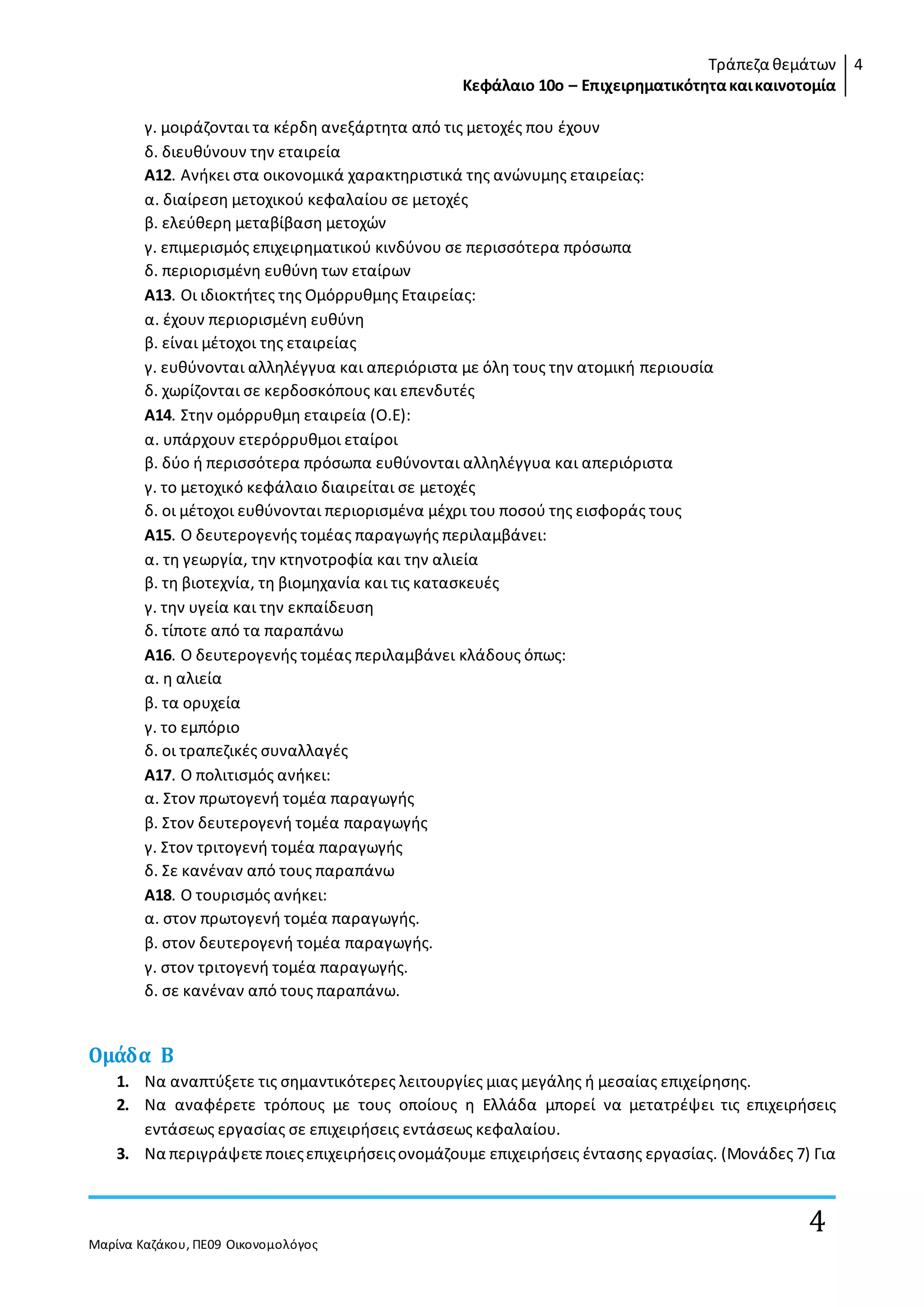 Τράπεζα θεμάτων
Κεφάλαιο 10ο – Επιχειρηματικότητακαικαινοτομία
4
Μαρίνα Καζάκου, ΠΕ09 Οικονομολόγος
4
γ. µοιράζονται τα κέρδη ανεξάρτητα από τις µετοχές που έχουν
δ. διευθύνουν την εταιρεία
Α12. Ανήκει στα οικονοµικά χαρακτηριστικά της ανώνυµης εταιρείας:
α. διαίρεση µετοχικού κεφαλαίου σε µετοχές
β. ελεύθερη µεταβίβαση µετοχών
γ. επιµερισµός επιχειρηµατικού κινδύνου σε περισσότερα πρόσωπα
δ. περιορισµένη ευθύνη των εταίρων
Α13. Οι ιδιοκτήτες της Οµόρρυθµης Εταιρείας:
α. έχουν περιορισµένη ευθύνη
β. είναι µέτοχοι της εταιρείας
γ. ευθύνονται αλληλέγγυα και απεριόριστα µε όλη τους την ατοµική περιουσία
δ. χωρίζονται σε κερδοσκόπους και επενδυτές
Α14. Στην οµόρρυθµη εταιρεία (Ο.Ε):
α. υπάρχουν ετερόρρυθµοι εταίροι
β. δύο ή περισσότερα πρόσωπα ευθύνονται αλληλέγγυα και απεριόριστα
γ. το µετοχικό κεφάλαιο διαιρείται σε µετοχές
δ. οι µέτοχοι ευθύνονται περιορισµένα µέχρι του ποσού της εισφοράς τους
Α15. Ο δευτερογενής τοµέας παραγωγής περιλαµβάνει:
α. τη γεωργία, την κτηνοτροφία και την αλιεία
β. τη βιοτεχνία, τη βιοµηχανία και τις κατασκευές
γ. την υγεία και την εκπαίδευση
δ. τίποτε από τα παραπάνω
Α16. Ο δευτερογενής τοµέας περιλαµβάνει κλάδους όπως:
α. η αλιεία
β. τα ορυχεία
γ. το εµπόριο
δ. οι τραπεζικές συναλλαγές
Α17. Ο πολιτισµός ανήκει:
α. Στον πρωτογενή τοµέα παραγωγής
β. Στον δευτερογενή τοµέα παραγωγής
γ. Στον τριτογενή τοµέα παραγωγής
δ. Σε κανέναν από τους παραπάνω
Α18. Ο τουρισµός ανήκει:
α. στον πρωτογενή τοµέα παραγωγής.
β. στον δευτερογενή τοµέα παραγωγής.
γ. στον τριτογενή τοµέα παραγωγής.
δ. σε κανέναν από τους παραπάνω.
Ομάδα Β
1. Να αναπτύξετε τις σηµαντικότερες λειτουργίες µιας µεγάλης ή µεσαίας επιχείρησης.
2. Να αναφέρετε τρόπους µε τους οποίους η Ελλάδα µπορεί να µετατρέψει τις επιχειρήσεις
εντάσεως εργασίας σε επιχειρήσεις εντάσεως κεφαλαίου.
3. Να περιγράψετεποιεςεπιχειρήσειςονοµάζουµε επιχειρήσεις έντασης εργασίας. (Μονάδες 7) Για
 