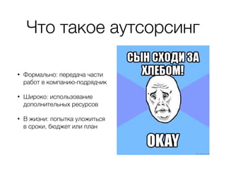 Что такое аутсорсинг
• Формально: передача части
работ в компанию-подрядчик
• Широко: использование
дополнительных ресурсов
• В жизни: попытка уложиться
в сроки, бюджет или план
 