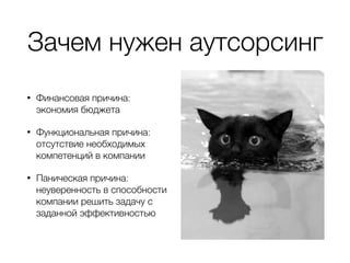 Зачем нужен аутсорсинг
• Финансовая причина:
экономия бюджета
• Функциональная причина:
отсутствие необходимых
компетенций в компании
• Паническая причина:
неуверенность в способности
компании решить задачу с
заданной эффективностью
 