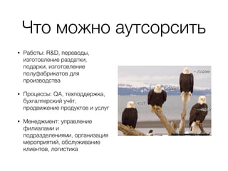Что можно аутсорсить
• Работы: R&D, переводы,
изготовление раздатки,
подарки, изготовление
полуфабрикатов для
производства
• Процессы: QA, техподдержка,
бухгалтерский учёт,
продвижение продуктов и услуг
• Менеджмент: управление
филиалами и
подразделениями, организация
мероприятий, обслуживание
клиентов, логистика
 
