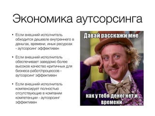 Экономика аутсорсинга
• Если внешний исполнитель
обходится дешевле внутреннего в
деньгах, времени, иных ресурсах
- аутсорсинг эффективен
• Если внешний исполнитель
обеспечивает заведомо более
высокое качество критичных для
бизнеса работ/процессов -
аутсорсинг эффективен
• Если внешний исполнитель
компенсирует полностью
отсутствующие в компании
компетенции - аутсорсинг
эффективен
 