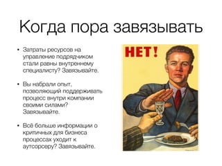 Когда пора завязывать
• Затраты ресурсов на
управление подрядчиком
стали равны внутреннему
специалисту? Завязывайте.
• Вы набрали опыт,
позволяющий поддерживать
процесс внутри компании
своими силами?
Завязывайте.
• Всё больше информации о
критичных для бизнеса
процессах уходит к
аутсорсеру? Завязывайте.
 