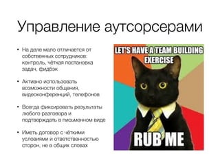 Управление аутсорсерами
• На деле мало отличается от
собственных сотрудников:
контроль, чёткая постановка
задач, фидбэк
• Активно использовать
возможности общения,
видеоконференций, телефонов
• Всегда фиксировать результаты
любого разговора и
подтверждать в письменном виде
• Иметь договор с чёткими
условиями и ответственностью
сторон, не в общих словах
 