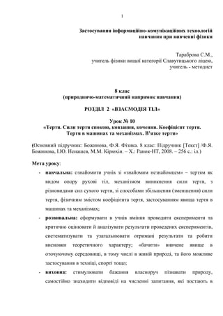 1
Застосування інформаційно-комунікаційних технологій
навчання при вивченні фізики
Тараброва С.М.,
учитель фізики вищої категорії Славутицького ліцею,
учитель - методист
8 клас
(природничо-математичний напрямок навчання)
РОЗДІЛ 2 «ВЗАЄМОДІЯ ТІЛ»
Урок № 10
«Тертя. Сили тертя спокою, ковзання, кочення. Коефіцієнт тертя.
Тертя в машинах та механізмах. В’язке тертя»
(Основний підручник: Божинова, Ф.Я. Фізика. 8 клас: Підручник [Текст] /Ф.Я.
Божинова, І.Ю. Ненашев, М.М. Кірюхін. – Х.: Ранок-НТ, 2008. – 256 с.: іл.)
Мета уроку:
- навчальна: ознайомити учнів зі «знайомим незнайомцем» – тертям як
видом опору рухові тіл, механізмом виникнення сили тертя, з
різновидами сил сухого тертя, зі способами збільшення (зменшення) сили
тертя, фізичним змістом коефіцієнта тертя, застосуванням явища тертя в
машинах та механізмах;
- розвивальна: сформувати в учнів вміння проводити експерименти та
критично оцінювати й аналізувати результати проведених експериментів,
систематизувати та узагальнювати отримані результати та робити
висновки теоретичного характеру; «бачити» вивчене явище в
оточуючому середовищі, в тому числі в живій природі, та його можливе
застосування в техніці, спорті тощо;
- виховна: стимулювати бажання власноруч пізнавати природу,
самостійно знаходити відповіді на численні запитання, які постають в
 