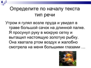 Определите по началу текста
тип речи
Утром я гулял возле пруда и увидел в
траве большой сачок на длинной палке.
Я просунул руку в мокрую сетку и
вытащил настоящую золотую рыбку.
Она хватала ртом воздух и жалобно
смотрела на меня большими глазами …
 