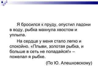 Я бросился к пруду, опустил ладони
в воду, рыбка махнула хвостом и
уплыла.
На сердце у меня стало легко и
спокойно. «Плыви, золотая рыбка, и
больше в сеть не попадайся!» –
пожелал я рыбке.
(По Ю. Алешковскому)
 