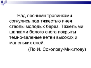 Над лесными тропинками
согнулись под тяжестью инея
стволы молодых берез. Тяжелыми
шапками белого снега покрыты
темно-зеленые ветви высоких и
маленьких елей.
(По И. Соколову-Микитову)
 
