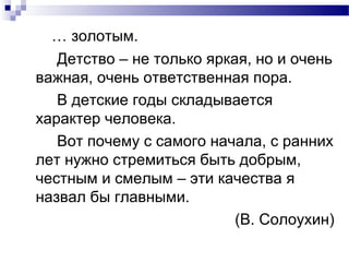 … золотым.
Детство – не только яркая, но и очень
важная, очень ответственная пора.
В детские годы складывается
характер человека.
Вот почему с самого начала, с ранних
лет нужно стремиться быть добрым,
честным и смелым – эти качества я
назвал бы главными.
(В. Солоухин)
 