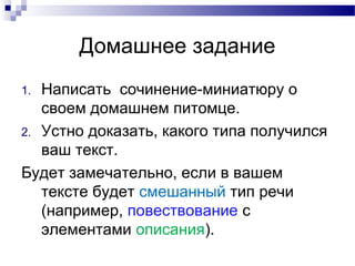 Домашнее задание
1. Написать сочинение-миниатюру о
своем домашнем питомце.
2. Устно доказать, какого типа получился
ваш текст.
Будет замечательно, если в вашем
тексте будет смешанный тип речи
(например, повествование с
элементами описания).
 